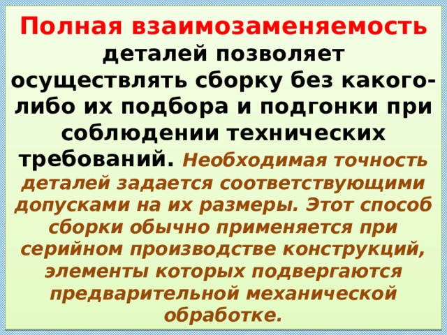 Полная взаимозаменяемость деталей позволяет осуществлять сборку без какого-либо их подбора и подгонки при соблюдении технических требований. Необходимая точность деталей задается соответствующими допусками на их размеры. Этот способ сборки обычно применяется при серийном производстве конструкций, элементы которых подвергаются предварительной механической обработке . 