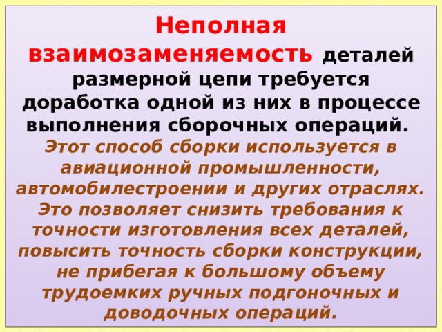 Неполная взаимозаменяемость деталей размерной цепи требуется доработка одной из них в процессе выполнения сборочных операций.  Этот способ сборки используется в авиационной промышленности, автомобилестроении и других отраслях. Это позволяет снизить требования к точности изготовления всех деталей, повысить точность сборки конструкции, не прибегая к большому объему трудоемких ручных подгоночных и доводочных операций. 