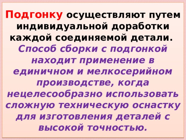 Подгонку осуществляют путем индивидуальной доработки каждой соединяемой детали.  Способ сборки с подгонкой находит применение в единичном и мелкосерийном производстве, когда нецелесообразно использовать сложную техническую оснастку для изготовления деталей с высокой точностью. 