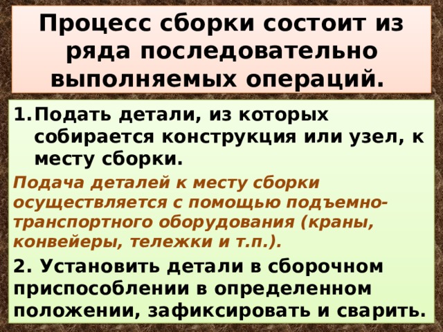 Процесс сборки состоит из ряда последовательно выполняемых операций. Подать детали, из которых собирается конструкция или узел, к месту сборки. Подача деталей к месту сборки осуществляется с помощью подъемно-транспортного оборудования (краны, конвейеры, тележки и т.п.). 2. Установить детали в сборочном приспособлении в определенном положении, зафиксировать и сварить. 