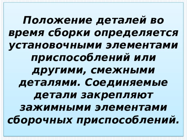 Положение деталей во время сборки определяется установочными элементами приспособлений или другими, смежными деталями. Соединяемые детали закрепляют зажимными элементами сборочных приспособлений. 