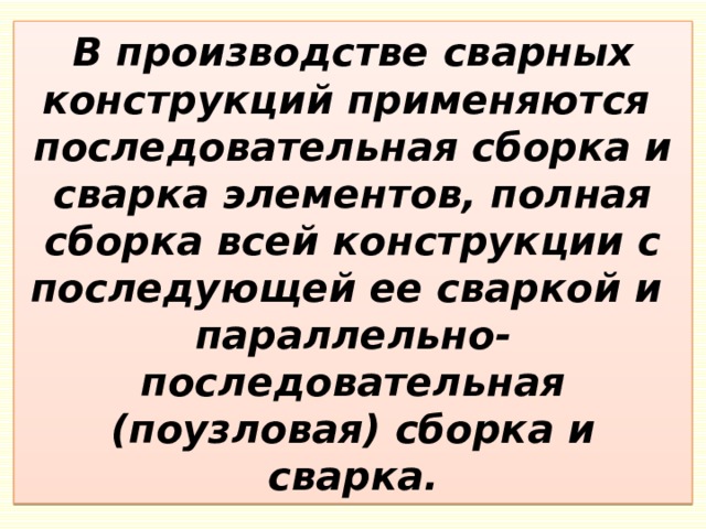 В производстве сварных конструкций применяются  последовательная сборка и сварка элементов, полная сборка всей конструкции с последующей ее сваркой и  параллельно-последовательная (поузловая) сборка и сварка. 