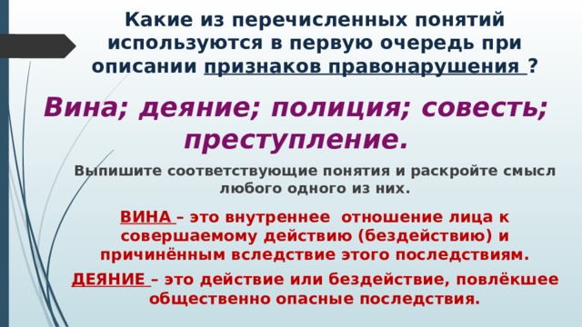Какие из перечисленных понятий используются в первую очередь при описании признаков правонарушения ? Вина; деяние; полиция; совесть; преступление. Выпишите соответствующие понятия и раскройте смысл любого одного из них. ВИНА – это внутреннее отношение лица к совершаемому действию (бездействию) и причинённым вследствие этого последствиям. ДЕЯНИЕ – это действие или бездействие, повлёкшее общественно опасные последствия. 