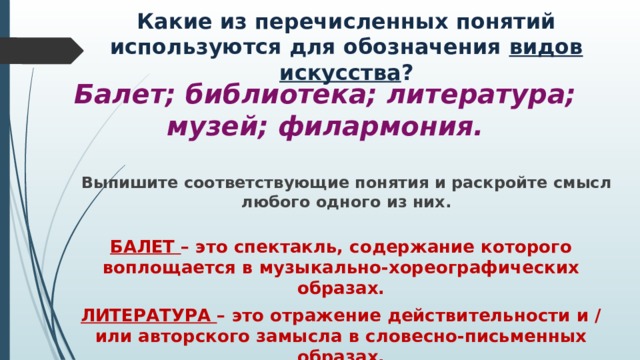 Какие из перечисленных понятий используются для обозначения видов искусства ? Балет; библиотека; литература; музей; филармония. Выпишите соответствующие понятия и раскройте смысл любого одного из них. БАЛЕТ – это спектакль, содержание которого воплощается в музыкально-хореографических образах. ЛИТЕРАТУРА – это отражение действительности и / или авторского замысла в словесно-письменных образах. 