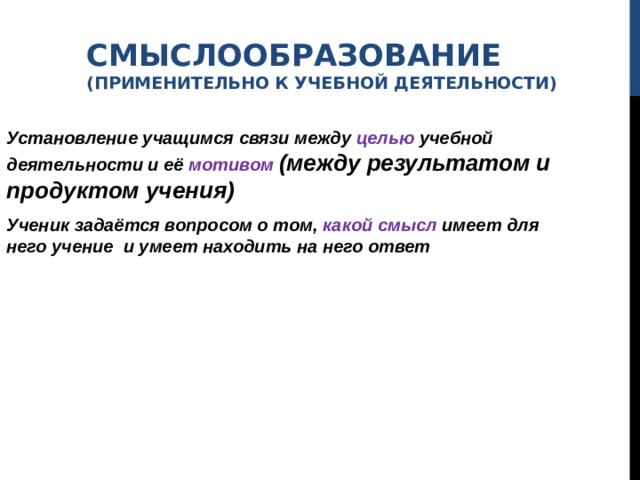 СМЫСЛООБРАЗОВАНИЕ  (ПРИМЕНИТЕЛЬНО К УЧЕБНОЙ ДЕЯТЕЛЬНОСТИ)  Установление учащимся связи между целью учебной деятельности и её мотивом  (между результатом и продуктом учения) Ученик задаётся вопросом о том, какой смысл имеет для него учение и умеет находить на него ответ 