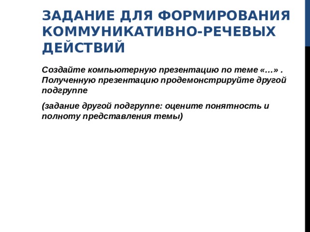 ЗАДАНИЕ ДЛЯ ФОРМИРОВАНИЯ КОММУНИКАТИВНО-РЕЧЕВЫХ ДЕЙСТВИЙ Создайте компьютерную презентацию по теме «…» . Полученную презентацию продемонстрируйте другой подгруппе (задание другой подгруппе: оцените понятность и полноту представления темы) 