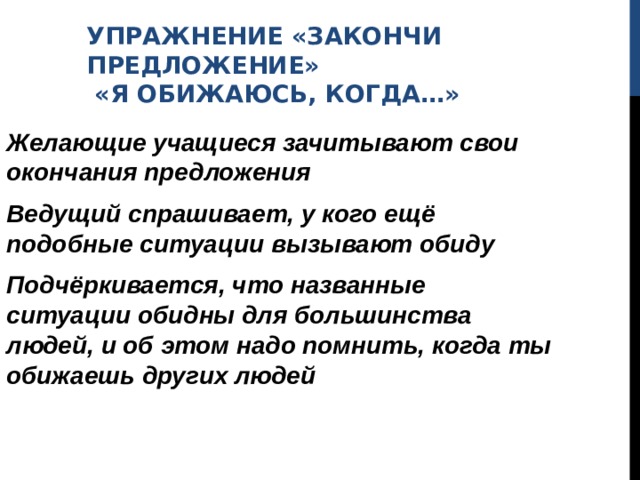 УПРАЖНЕНИЕ «ЗАКОНЧИ ПРЕДЛОЖЕНИЕ»  «Я ОБИЖАЮСЬ, КОГДА…» Желающие учащиеся зачитывают свои окончания предложения Ведущий спрашивает, у кого ещё подобные ситуации вызывают обиду Подчёркивается, что названные ситуации обидны для большинства людей, и об этом надо помнить, когда ты обижаешь других людей 