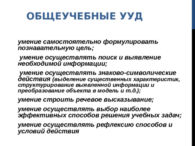 ОБЩЕУЧЕБНЫЕ УУД умение самостоятельно формулировать познавательную цель;  умение осуществлять поиск и выявление необходимой информации;  умение осуществлять знаково-символические действия (выделение существенных характеристик, структурирование выявленной информации и преобразование объекта в модель и т.д.); умение строить речевое высказывание; умение осуществлять выбор наиболее эффективных способов решения учебных задач; умение осуществлять рефлексию способов и условий действия 