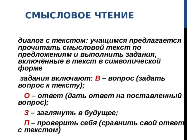 СМЫСЛОВОЕ ЧТЕНИЕ   диалог с текстом: учащимся предлагается прочитать смысловой текст по предложениям и выполнить задания, включённые в текст в символической форме  задания включают: В – вопрос (задать вопрос к тексту);  О – ответ (дать ответ на поставленный вопрос);  З – заглянуть в будущее;  П – проверить себя (сравнить свой ответ с текстом) 