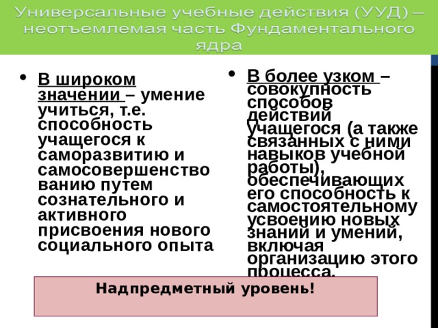 В более узком – совокупность способов действий учащегося (а также связанных с ними навыков учебной работы), обеспечивающих его способность к самостоятельному усвоению новых знаний и умений, включая организацию этого процесса. В широком значении – умение учиться, т.е. способность учащегося к саморазвитию и самосовершенствованию путем сознательного и активного присвоения нового социального опыта Надпредметный уровень!  