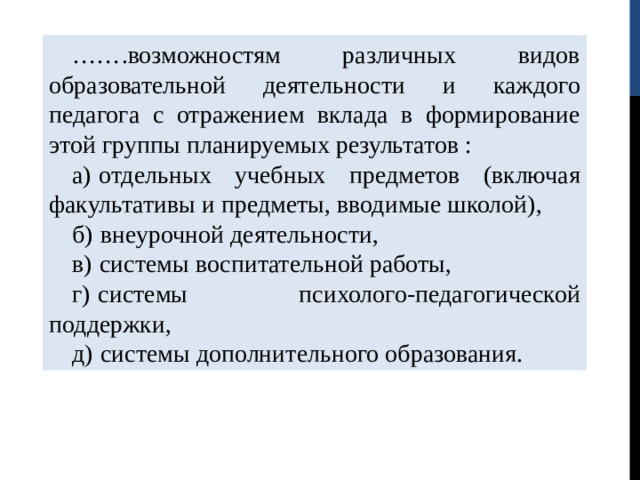 …… .возможностям различных видов образовательной деятельности и каждого педагога с отражением вклада в формирование этой группы планируемых результатов : а)   отдельных учебных предметов (включая факультативы и предметы, вводимые школой), б)   внеурочной деятельности, в)   системы воспитательной работы, г)   системы психолого-педагогической поддержки, д)   системы дополнительного образования. 