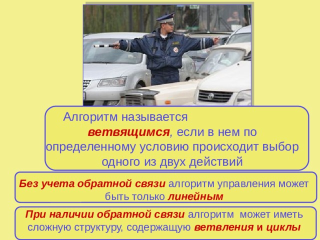 Алгоритм называется ветвящимся , если в нем по определенному условию происходит выбор одного из двух действий Алгоритм,  содержащий повторение одних и тех же действий по некоторому условию, называется циклическим Без учета обратной связи  алгоритм управления может быть только  линейным При наличии обратной связи  алгоритм может иметь сложную структуру, содержащую  ветвления и циклы 