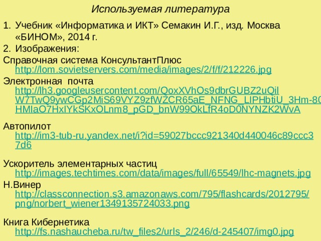 Используемая литература  Учебник «Информатика и ИКТ» Семакин И.Г., изд. Москва «БИНОМ», 2014 г. Изображения: Справочная система КонсультантПлюс http://lom.sovietservers.com/media/images/2/f/f/212226.jpg Электронная почта http://lh3.googleusercontent.com/QoxXVhOs9dbrGUBZ2uQilW7TwQ9ywCGp2MiS69VYZ9zfWZCR65aE_NFNG_LIPHbtiU_3Hm-80SLHMIaO7HxIYkSKxOLnm8_pGD_bnW99OkLfR4oD0NYNZK2WvA  Автопилот http://im3-tub-ru.yandex.net/i?id=59027bccc921340d440046c89ccc37d6  Ускоритель элементарных частиц http://images.techtimes.com/data/images/full/65549/lhc-magnets.jpg Н.Винер http://classconnection.s3.amazonaws.com/795/flashcards/2012795/png/norbert_wiener1349135724033.png  Книга Кибернетика http://fs.nashaucheba.ru/tw_files2/urls_2/246/d-245407/img0.jpg 