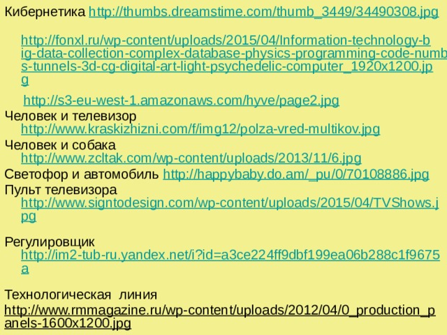 Кибернетика http://thumbs.dreamstime.com/thumb_3449/34490308.jpg   http://fonxl.ru/wp-content/uploads/2015/04/Information-technology-big-data-collection-complex-database-physics-programming-code-numbers-tunnels-3d-cg-digital-art-light-psychedelic-computer_1920x1200.jpg   http://s3-eu-west-1.amazonaws.com/hyve/page2.jpg  Человек и телевизор http://www.kraskizhizni.com/f/img12/polza-vred-multikov.jpg Человек и собака http://www.zcltak.com/wp-content/uploads/2013/11/6.jpg Светофор и автомобиль http://happybaby.do.am/_pu/0/70108886.jpg Пульт телевизора http://www.signtodesign.com/wp-content/uploads/2015/04/TVShows.jpg  Регулировщик http://im2-tub-ru.yandex.net/i?id=a3ce224ff9dbf199ea06b288c1f9675a  Технологическая линия http://www.rmmagazine.ru/wp-content/uploads/2012/04/0_production_panels-1600x1200.jpg  Космическая станция http://dklepse.ru/images/Mart/dklepse.ru_kosmicheskie_dali.jpg Атомный реактор http://www.atomic-energy.ru/files/images/2013/11/1313048536_7%5B1%5D.jpg Центр управления полетами http://polit.ru/media/archive/alex/tsup_04_04_2010_02.jpg 
