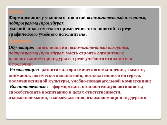 Цели:  Формирование у учащихся понятий вспомогательный алгоритм, подпрограмма (процедура) ;  умений практического применения этих понятий в среде графического учебного исполнителя.  Задачи:  Обучающи е: знать понятия: вспомогательный алгоритм, подпрограмма (процедура) ; уметь строить алгоритмы с использованием процедуры в среде учебного исполнителя Стрелочка;   Развивающи е: развитие алгоритмического мышления, памяти, внимания, логического мышления, познавательного интереса, коммуникативной культуры, учебно-познавательной компетенции;   Воспитательные : формировать познавательную активность; способствовать воспитанию в детях ответственности, взаимопонимания, взаимоуважения, взаимопомощи и поддержки.    