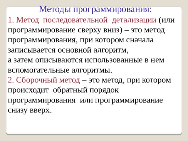 Методы программирования: 1. Метод последовательной детализации (или программирование сверху вниз) – это метод программирования, при котором сначала записывается основной алгоритм, а затем описываются использованные в нем вспомогательные алгоритмы. 2. Сборочный метод – это метод, при котором происходит обратный порядок программирования или программирование снизу вверх. 