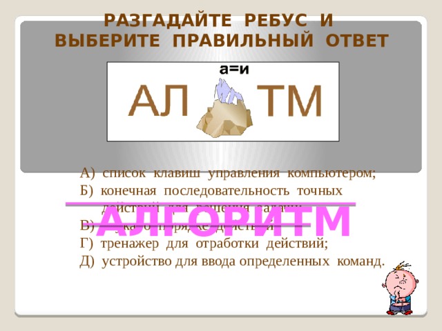 Разгадайте ребус и Выберите правильный ответ А) список клавиш управления компьютером; Б) конечная последовательность точных  действий для решения задачи; В) наука о порядке действий; Г) тренажер для отработки действий; Д) устройство для ввода определенных команд. АЛГОРИТМ  