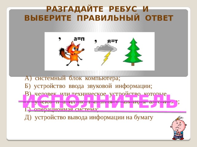 Разгадайте ребус и Выберите правильный ответ А) системный блок компьютера; Б) устройство ввода звуковой информации; В) человек или техническое устройство, которые  умеют правильно выполнять команды алгоритма; Г) операционная система; Д) устройство вывода информации на бумагу ИСПОЛНИТЕЛЬ  