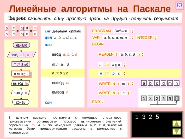 Линейные алгоритмы на Паскале Задача: разделить одну простую дробь на другую  - получить результат c a a m d  алг  Деление дробей PROGRAM Division = ; : = d b b c n  цел  a, b, c, d, m, n a, b, c, d, m, n INTEGER : VAR ; нач BEGIN начало ввод  a, b, c, d ввод a, b, c, d READLN ( ) a, b, c, d ; m  : =  a   d m : = a   d : = ; m a  d n  : =  b   c b  c n : = b   c ; n : = вывод  m n m вывод m c b a d WRITELN ) ; m ( вывод  n вывод n n ) ( WRITELN 5 3 2 6 1 5 кон конец END . 1 3 2 5  В данном разделе программы с помощью операторов присваивания организован процесс вычисления значений переменных m и n по исходным данным a, b, c, d, значения которых были предварительно введены в компьютер с клавиатуры. 6 