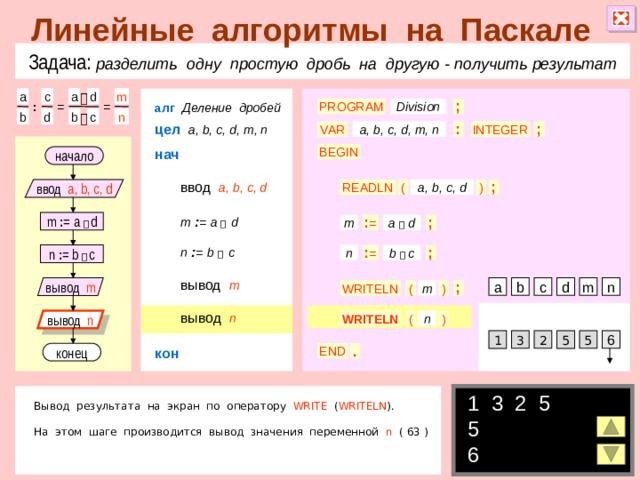 Линейные алгоритмы на Паскале Задача: разделить одну простую дробь на другую  - получить результат a a m c d  алг  Деление дробей Division = ; PROGRAM : = c b b n d  цел  a, b, c, d, m, n VAR INTEGER a, b, c, d, m, n ; : нач BEGIN начало ввод  a, b, c, d ( ) a, b, c, d ; READLN ввод a, b, c, d m  : =  a   d m : = a   d ; a  d m : = n  : =  b   c : = ; b  c n : = b   c n вывод  m c b вывод m m n a d WRITELN ; ( ) m вывод  n ( n вывод n WRITELN ) 3 6 2 5 5 1 кон . END конец 1 3 2 5  5 6 Вывод результата на экран по оператору WRITE ( WRITELN ). На этом шаге производится вывод значения переменной n ( 63 ) 8 