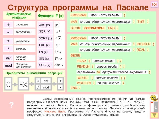 Структура программы на Паскале Арифметические Функции F (x) операции PROGRAM ; ИМЯ ПРОГРАММЫ список однотипных переменных : ТИП VAR ; + ABS (x) |x| сложение BEGIN END ОПЕРАТОРЫ . SQR (x) x 2 - вычитание   x SQRT (x) ; ИМЯ ПРОГРАММЫ PROGRAM * умножение  e x EXP (x) : список однотипных переменных INTEGER ; VAR / деление ; : REAL список однотипных переменных LN (x) Ln x BEGIN Sin x SIN (x) div деление нацело ( ) список ввода ; READ COS (x) Cos x mod Остаток от деления ( READLN список ввода ) ; переменная : = ; Приоритеты выполнения операций арифметическое выражение  ) WRITE ; список вывода ( F(x) ( ) div + * ( ) WRITELN список вывода / - mod . END  Среди современных языков программирования одним из самых популярных является язык Паскаль. Этот язык разработан в 1971 году и назван в честь Блеза Паскаля – французского ученого, изобретателя механической вычислительной машины. Автор языка Паскаль – швейцарский профессор Никлаус Вирт. Программа на Паскале близка по своему виду и структуре к описанию алгоритма на Алгоритмическом языке ? 1  