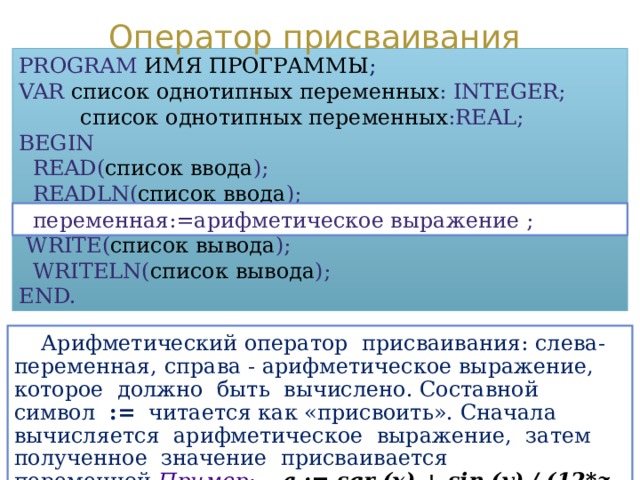 Оператор присваивания PROGRAM  ИМЯ ПРОГРАММЫ ; VAR  список однотипных переменных : INTEGER;  список однотипных переменных :REAL; BEGIN  READ( список ввода );  READLN( список ввода );  WRITE( список вывода );  WRITELN( список вывода ); END.  переменная:=арифметическое выражение ;  Арифметический оператор присваивания: слева- переменная, справа - арифметическое выражение, которое должно быть вычислено. Составной символ := читается как «присвоить». Сначала вычисляется арифметическое выражение, затем полученное значение присваивается переменной. Пример:  a  := sqr (x) + sin (y) / (12*z + 5)  