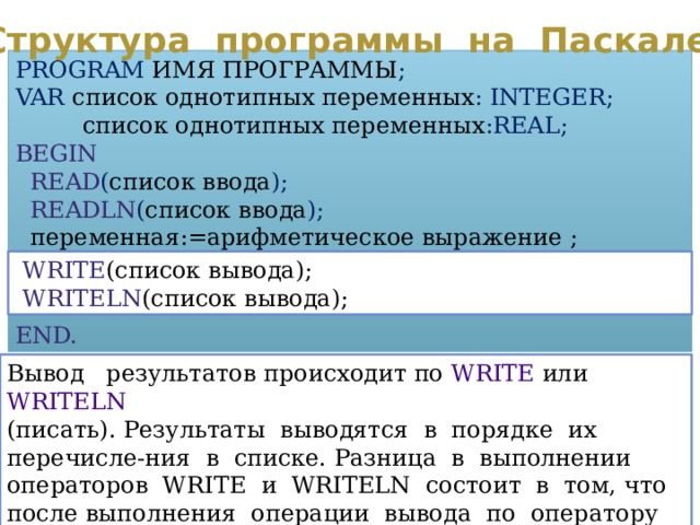 Структура программы на Паскале PROGRAM  ИМЯ ПРОГРАММЫ ; VAR  список однотипных переменных : INTEGER;  список однотипных переменных :REAL; BEGIN  READ ( список ввода );  READLN ( список ввода );  переменная:=арифметическое выражение ; END.  WRITE (список вывода);  WRITELN (список вывода); Вывод результатов происходит по WRITE или WRITELN (писать). Результаты выводятся в порядке их перечисле-ния в списке. Разница в выполнении операторов WRITE и WRITELN состоит в том, что после выполнения операции вывода по оператору WRITELN курсор перемещается в начало новой строки. 