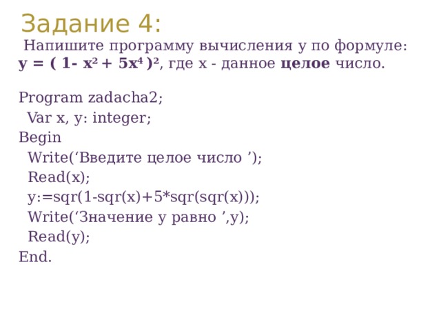 Задание 4:  Напишите программу вычисления y по формуле: y = ( 1- x 2 + 5x 4 ) 2 , где x - данное целое число. Program zadacha2;  Var х, у: integer; Вegin  Write(‘Введите целое число ’);  Read(x);  y:=sqr(1-sqr(x)+5*sqr(sqr(x)));  Write(‘Значение у равно ’,y);  Read(y); End. 