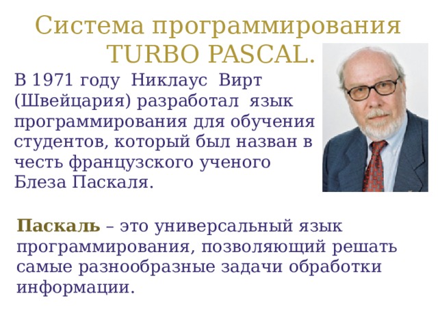  Система программирования TURBO PASCAL. В 1971 году Никлаус Вирт (Швейцария) разработал язык программирования для обучения студентов, который был назван в честь французского ученого Блеза Паскаля.    Паскаль  – это универсальный язык программирования, позволяющий решать самые разнообразные задачи обработки информации. 