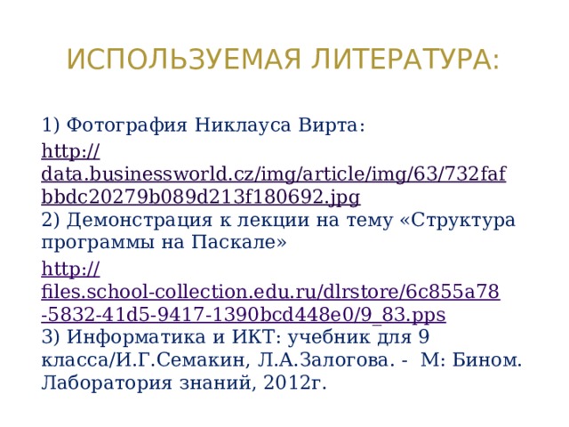 Используемая литература: 1) Фотография Никлауса Вирта: http:// data.businessworld.cz/img/article/img/63/732fafbbdc20279b089d213f180692.jpg 2) Демонстрация к лекции на тему «Структура программы на Паскале» http:// files.school-collection.edu.ru/dlrstore/6c855a78-5832-41d5-9417-1390bcd448e0/9_83.pps 3) Информатика и ИКТ: учебник для 9 класса/И.Г.Семакин, Л.А.Залогова. - М: Бином. Лаборатория знаний, 2012г. 