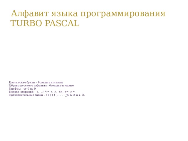 Алфавит языка программирования TURBO PASCAL  1)латинские буквы – большие и малые;  2)буквы русского алфавита - большие и малые;  3)цифры – от 0 до 9;  4)знаки операций - +, -, /, *,=,, , =;  5)разделительные знаки – ( ) [ ] { } ; . , ‘ _% & # и т. Д.   