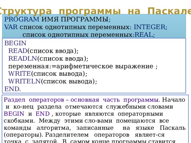 Структура программы на Паскале PROGRAM  ИМЯ ПРОГРАММЫ ; VAR  список однотипных переменных : INTEGER;  список однотипных переменных :REAL; BEGIN  READ (список ввода);  READLN (список ввода);  переменная:=арифметическое выражение ;  WRITE (список вывода);  WRITELN (список вывода); END. Раздел операторов – основная часть программы. Начало и ко-нец раздела отмечаются служебными словами BEGIN и END , которые являются операторными скобками. Между этими сло-вами помещаются все команды алгоритма, записанные на языке Паскаль (операторы). Разделителем операторов являет-ся точка с запятой. В самом конце программы ставится точка. 