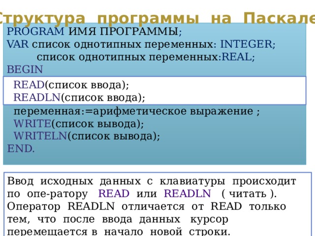 Структура программы на Паскале PROGRAM  ИМЯ ПРОГРАММЫ ; VAR  список однотипных переменных : INTEGER;  список однотипных переменных :REAL; BEGIN  READ (список ввода);  READLN (список ввода);  переменная:=арифметическое выражение ;  WRITE (список вывода);  WRITELN (список вывода); END. Ввод исходных данных с клавиатуры происходит по опе-ратору READ или READLN ( читать ). Оператор READLN отличается от READ только тем, что после ввода данных курсор перемещается в начало новой строки. 