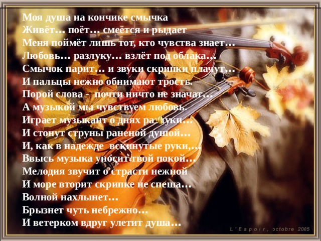 Моя душа на кончике смычка Живёт … поёт … смеётся и рыдает Меня поймёт лишь тот, кто чувства знает … Любовь … разлуку … взлёт под облака … Смычок парит … и звуки скрипки плачут … И пальцы нежно обнимают трость. Порой слова - почти ничто не значат … А музыкой мы чувствуем любовь. Играет музыкант о днях разлуки … И стонут струны раненой душой … И, как в надежде вскинутые руки, … Ввысь музыка уносит твой покой … Мелодия звучит о страсти нежной И море вторит скрипке не спеша … Волной нахлынет … Брызнет чуть небрежно … И ветерком вдруг улетит душа …  