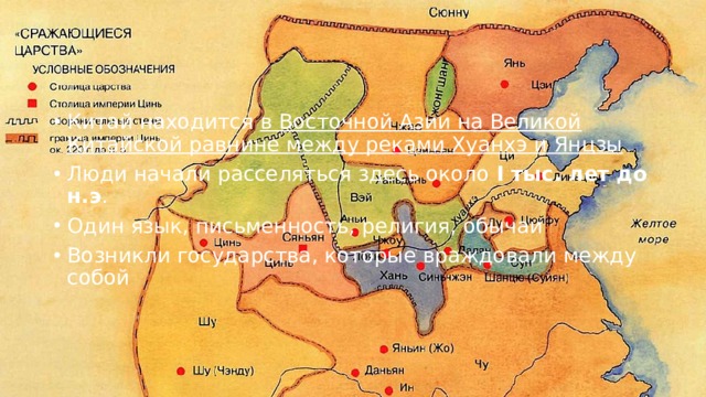 Китай находится в Восточной Азии на Великой Китайской равнине между реками Хуанхэ и Янцзы Люди начали расселяться здесь около I тыс. лет до н.э . Один язык, письменность, религия, обычаи Возникли государства, которые враждовали между собой 