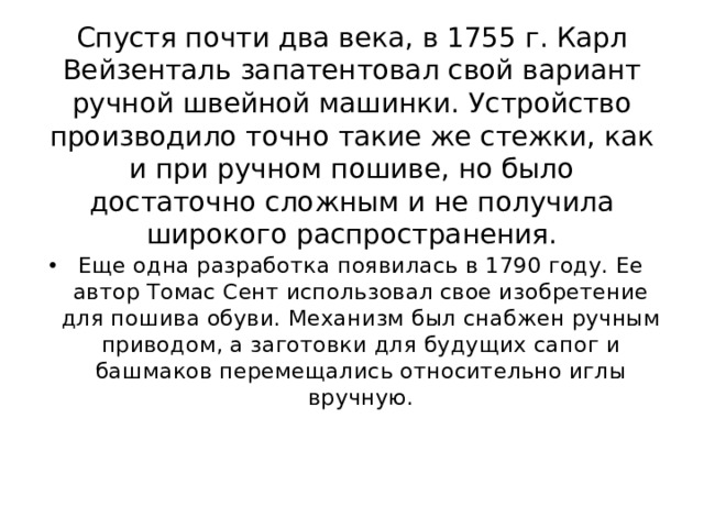 Спустя почти два века, в 1755 г. Карл Вейзенталь запатентовал свой вариант ручной швейной машинки. Устройство производило точно такие же стежки, как и при ручном пошиве, но было достаточно сложным и не получила широкого распространения. Еще одна разработка появилась в 1790 году. Ее автор Томас Сент использовал свое изобретение для пошива обуви. Механизм был снабжен ручным приводом, а заготовки для будущих сапог и башмаков перемещались относительно иглы вручную. 