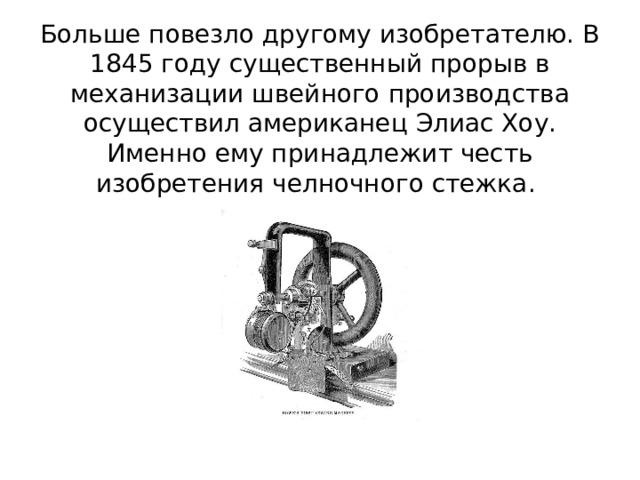 Больше повезло другому изобретателю. В 1845 году существенный прорыв в механизации швейного производства осуществил американец Элиас Хоу. Именно ему принадлежит честь изобретения челночного стежка.  