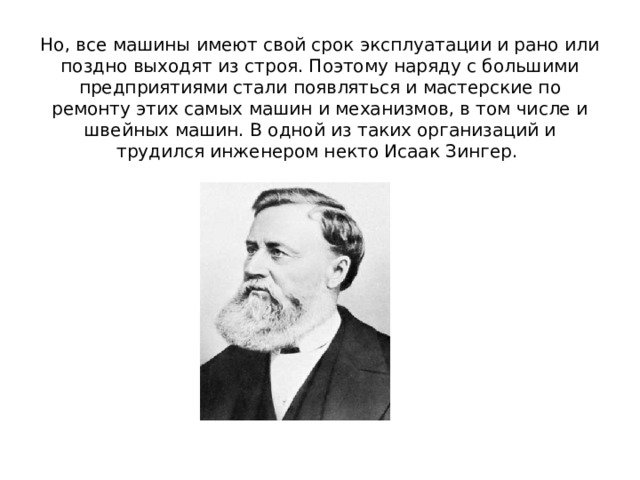 Но, все машины имеют свой срок эксплуатации и рано или поздно выходят из строя. Поэтому наряду с большими предприятиями стали появляться и мастерские по ремонту этих самых машин и механизмов, в том числе и швейных машин. В одной из таких организаций и трудился инженером некто Исаак Зингер.  