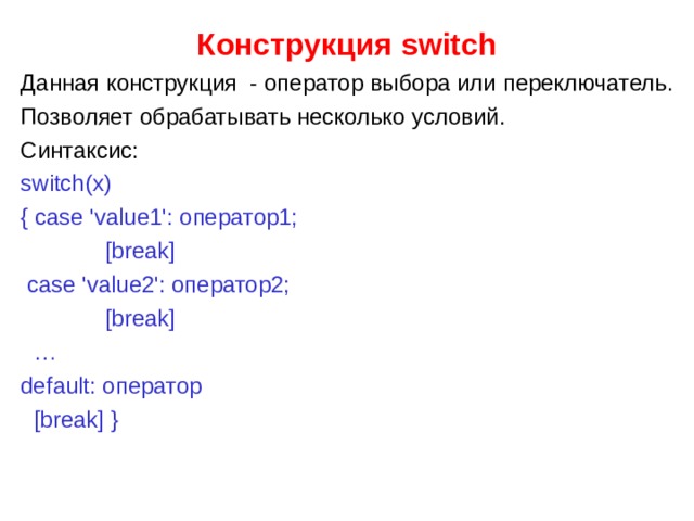 Конструкция switch Данная конструкция - оператор выбора или переключатель. Позволяет обрабатывать несколько условий. Синтаксис: switch(x) { case 'value1': оператор1;  [break]  case 'value2': оператор2;  [break] … default: оператор  [break] } 