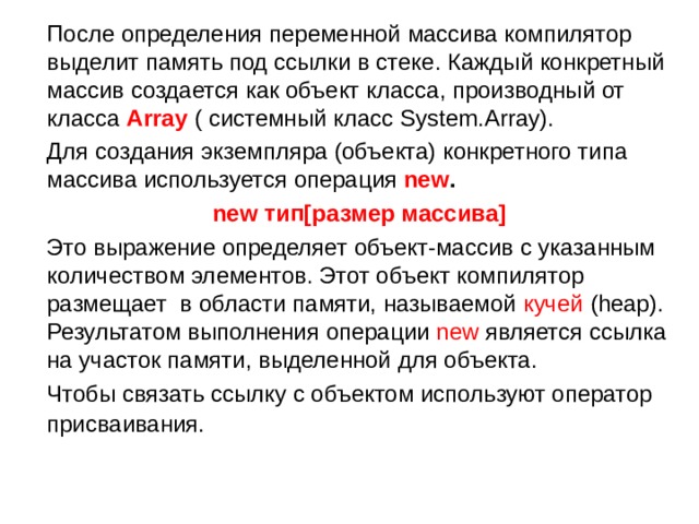    После определения переменной массива компилятор выделит память под ссылки в стеке. Каждый конкретный массив создается как объект класса, производный от класса Array  ( системный класс System.Array).  Для создания экземпляра (объекта) конкретного типа массива используется операция new .  new тип [ размер массива ]   Это выражение определяет объект-массив с указанным количеством элементов. Этот объект компилятор размещает в области памяти, называемой кучей  ( heap). Результатом выполнения операции new является ссылка на участок памяти, выделенной для объекта.  Чтобы связать ссылку с объектом используют оператор присваивания.  