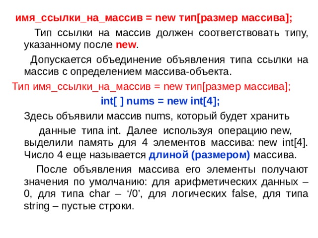  имя_ссылки_на_массив = new тип [ размер массива ] ;   Тип ссылки на массив должен соответствовать типу, указанному после new .  Допускается объединение объявления типа ссылки на массив с определением массива-объекта. Тип  имя_ссылки_на_массив = new тип [ размер массива ] ;  int[ ] nums = new int[4];  Здесь объявили массив nums, который будет хранить  данные типа int. Далее используя операцию new, выделили память для 4 элементов массива: new int[4]. Число 4 еще называется  длиной ( размером) массива.  После объявления массива его элементы получают значения по умолчанию: для арифметических данных – 0, для типа char – ‘/0’, для логических false, для типа string – пустые строки. 