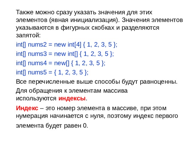 Также можно сразу указать значения для этих элементов (явная инициализация). Значения элементов указываются в фигурных скобках и разделяются запятой:  int[] nums2 = new int[4] { 1, 2, 3, 5 };   int[] nums3 = new int[] { 1, 2, 3, 5 };   int[] nums4 = new[] { 1, 2, 3, 5 };    int[] nums5 = { 1, 2, 3, 5 };  Все перечисленные выше способы будут равноценны.  Для обращения к элементам массива используются  индексы .  Индекс – это номер элемента в массиве, при этом нумерация начинается с нуля, поэтому индекс первого элемента будет равен 0.  