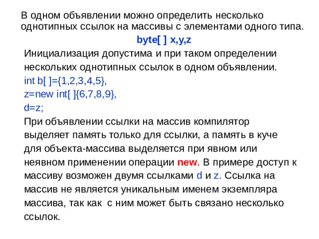  В одном объявлении можно определить несколько однотипных ссылок на массивы с элементами одного типа.  byte[ ] x,y,z  Инициализация допустима и при таком определении  нескольких однотипных ссылок в одном объявлении.  int b[ ]={1,2,3,4,5},  z=new int[ ]{6,7,8,9},  d=z ;  При объявлении ссылки на массив компилятор  выделяет память только для ссылки, а память в куче  для объекта-массива выделяется при явном или   неявном применении операции new . В примере доступ к  массиву возможен двумя ссылками d и  z . Ссылка на  массив не является уникальным именем экземпляра  массива, так как с ним может быть связано несколько  ссылок. 