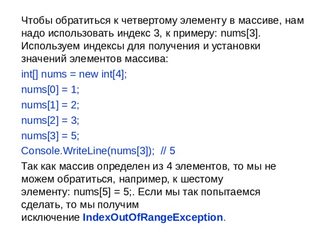  Чтобы обратиться к четвертому элементу в массиве, нам надо использовать индекс 3, к примеру: nums[3]. Используем индексы для получения и установки значений элементов массива:  int[] nums = new int[4];  nums[0] = 1;  nums[1] = 2;  nums[2] = 3;  nums[3] = 5;  Console.WriteLine(nums[3]);  // 5  Так как массив определен из 4 элементов, то мы не можем обратиться, например, к шестому элементу: nums[5] = 5;. Если мы так попытаемся сделать, то мы получим исключение  IndexOutOfRangeException . 