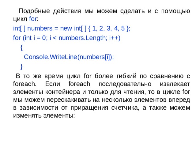  Подобные действия мы можем сделать и с помощью цикл for :  int[  ] numbers = new int[  ] { 1, 2, 3, 4, 5 };  for (int i = 0; i  {      Console.WriteLine(numbers[i]);  }  В то же время цикл for более гибкий по сравнению с foreach. Если foreach последовательно извлекает элементы контейнера и только для чтения, то в цикле for мы можем перескакивать на несколько элементов вперед в зависимости от приращения счетчика, а также можем изменять элементы: 