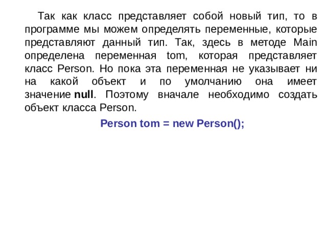  Так как класс представляет собой новый тип, то в программе мы можем определять переменные, которые представляют данный тип. Так, здесь в методе Main определена переменная tom, которая представляет класс Person. Но пока эта переменная не указывает ни на какой объект и по умолчанию она имеет значение  null . Поэтому вначале необходимо создать объект класса Person.  Person tom = new Person(); 