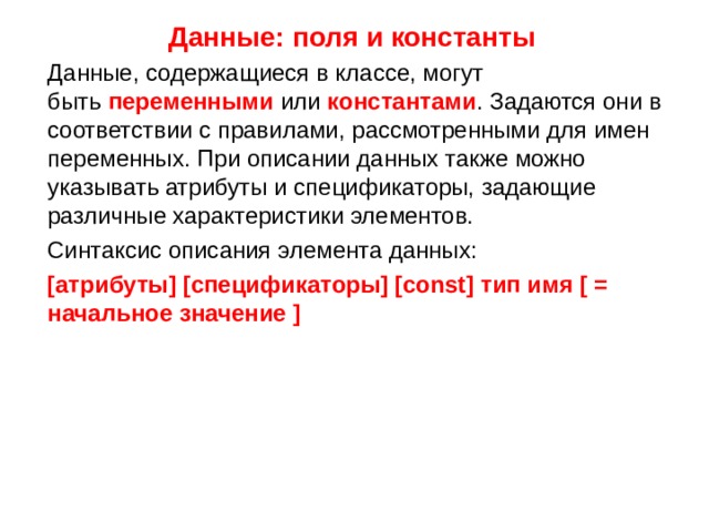 Данные: поля и константы  Данные, содержащиеся в классе, могут быть  переменными  или  константами . Задаются они в соответствии с правилами, рассмотренными для имен переменных. При описании данных также можно указывать атрибуты и спецификаторы, задающие различные характеристики элементов.  Синтаксис описания элемента данных:  [атрибуты] [спецификаторы] [const] тип имя [ = начальное значение ]   