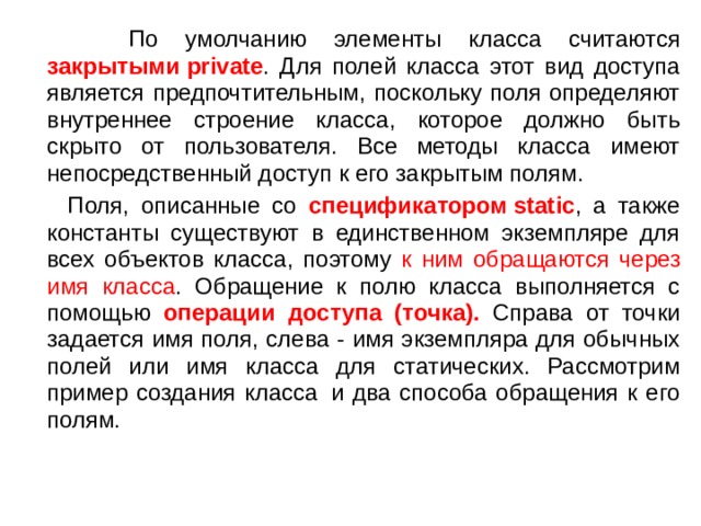  По умолчанию элементы класса считаются закрытыми private . Для полей класса этот вид доступа является предпочтительным, поскольку поля определяют внутреннее строение класса, которое должно быть скрыто от пользователя. Все методы класса имеют непосредственный доступ к его закрытым полям.  Поля, описанные со спецификатором static , а также константы существуют в единственном экземпляре для всех объектов класса, поэтому к ним обращаются  через имя класса . Обращение к полю класса выполняется с помощью операции доступа (точка). Справа от точки задается имя поля, слева - имя экземпляра для обычных полей или имя класса для статических. Рассмотрим пример создания класса  и два способа обращения к его полям. 