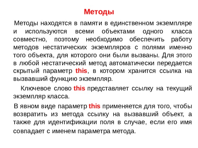 Методы  Методы находятся в памяти в единственном экземпляре и используются всеми объектами одного класса совместно, поэтому необходимо обеспечить работу методов нестатических экземпляров с полями именно того объекта, для которого они были вызваны. Для этого в любой нестатический метод автоматически передается скрытый параметр this , в котором хранится ссылка на вызвавший функцию экземпляр.  Ключевое слово  this  представляет ссылку на текущий экземпляр класса.  В явном виде параметр  this  применяется для того, чтобы возвратить из метода ссылку на вызвавший объект, а также для идентификации поля в случае, если его имя совпадает с именем параметра метода.  