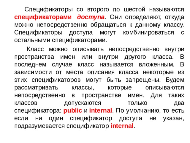  Спецификаторы со второго по шестой называются спецификаторами   доступа . Они определяют, откуда можно непосредственно обращаться к данному классу. Спецификаторы доступа могут комбинироваться с остальными спецификаторами.  Класс можно описывать непосредственно внутри пространства имен или внутри другого класса. В последнем случае класс называется вложенным. В зависимости от места описания класса некоторые из этих спецификаторов могут быть запрещены. Будем рассматривать классы, которые описываются непосредственно в пространстве имен. Для таких классов допускаются только два спецификатора:  public  и  internal . По умолчанию, то есть если ни один спецификатор доступа не указан, подразумевается спецификатор  internal . 